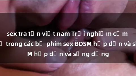 sex tra tấn việt nam Trải nghiệm cảm giác mới lạ trong các bộ phim sex BDSM hấp dẫn và sống động