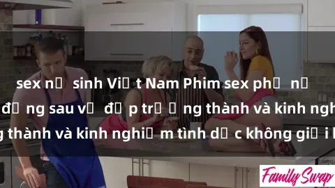 sex nữ sinh Việt Nam Phim sex phụ nữ lớn tuổi: Sức hút đằng sau vẻ đẹp trưởng thành và kinh nghiệm tình dục không giới hạn