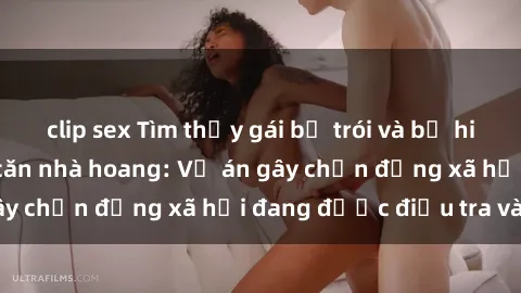 clip sex Tìm thấy gái bị trói và bị hiếp dâm trong một căn nhà hoang: Vụ án gây chấn động xã hội đang được điều tra vào.