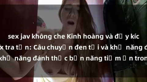 sex jav không che Kinh hoàng và đầy kích thích với phim sex tra tấn: Câu chuyện đen tối và khả năng đánh thức bản năng tiềm ẩn trong con người