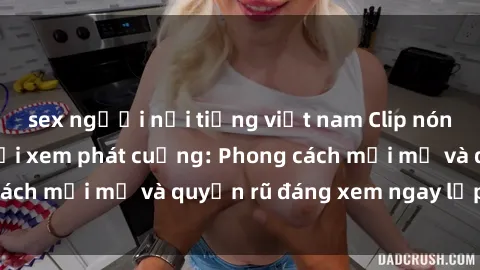 sex người nổi tiếng việt nam Clip nóng BDSM khiến người xem phát cuồng: Phong cách mới mẻ và quyến rũ đáng xem ngay lập tức!