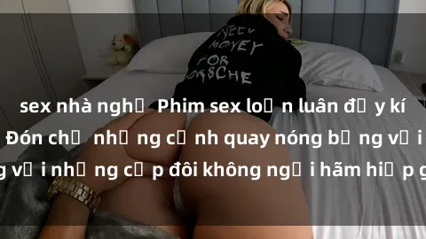 sex nhà nghỉ Phim sex loạn luân đầy kích thích không che - Đón chờ những cảnh quay nóng bỏng với những cặp đôi không ngại hãm hiếp gia đình trong lòng