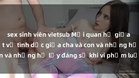 sex sinh viên vietsub Mối quan hệ giữa cha và con: Sự thật về tình dục giữa cha và con và những hệ lụy đáng sợ khi vi phạm luật pháp.
