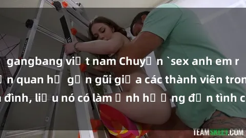 gangbang việt nam Chuyện `sex anh em ruột` - Đề cập đến quan hệ gần gũi giữa các thành viên trong gia đình, liệu nó có làm ảnh hưởng đến tình cảm gia đình hay không?
