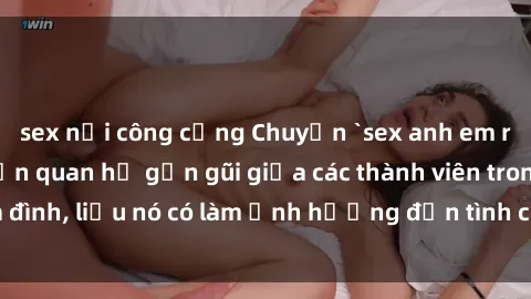 sex nơi công cộng Chuyện `sex anh em ruột` - Đề cập đến quan hệ gần gũi giữa các thành viên trong gia đình, liệu nó có làm ảnh hưởng đến tình cảm gia đình hay không?