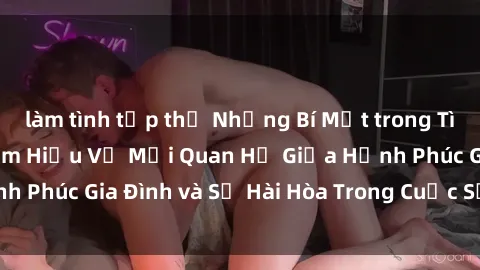 làm tình tập thể Những Bí Mật trong Tình Dục Gia Đình: Tìm Hiểu Về Mối Quan Hệ Giữa Hạnh Phúc Gia Đình và Sự Hài Hòa Trong Cuộc Sống Tình Dục