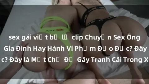 sex gái việt bị lộ clip Chuyện Sex Ông Cháu: Mối Quan Hệ Gia Đình Hay Hành Vi Phạm Đạo Đức? Đây là Một Chủ Đề Gây Tranh Cãi Trong Xã Hội Hiện Nay.