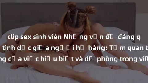 clip sex sinh viên Những vấn đề đáng quan tâm về quan hệ tình dục giữa người họ hàng: Tầm quan trọng của việc hiểu biết và đề phòng trong việc tiếp xúc trong gia đình.