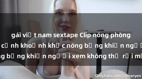 gái việt nam sextape Clip nóng phòng tắm gây sốt: Cận cảnh khoảnh khắc nóng bỏng khiến người xem không thể rời mắt
