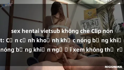 sex hentai vietsub không che Clip nóng phòng tắm gây sốt: Cận cảnh khoảnh khắc nóng bỏng khiến người xem không thể rời mắt