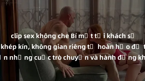 clip sex không che Bí mật tại khách sạn: Phòng quay lén khép kín, không gian riêng tư hoàn hảo để thực hiện những cuộc trò chuyện và hành động không bị người khác phát hiện.