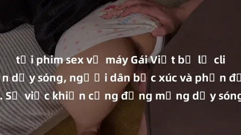 tải phim sex về máy Gái Việt bị lộ clip sex khiến dư luận dậy sóng, người dân bức xúc và phản đối gay gắt. Sự việc khiến cộng đồng mạng dậy sóng và yêu cầu xử lý nghiêm ngặt.