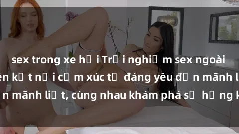 sex trong xe hơi Trải nghiệm sex ngoài trời: Khi thiên nhiên kết nối cảm xúc từ đáng yêu đến mãnh liệt, cùng nhau khám phá sự hứng khởi và thú vị.