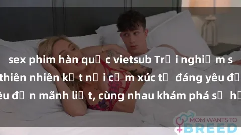 sex phim hàn quốc vietsub Trải nghiệm sex ngoài trời: Khi thiên nhiên kết nối cảm xúc từ đáng yêu đến mãnh liệt, cùng nhau khám phá sự hứng khởi và thú vị.