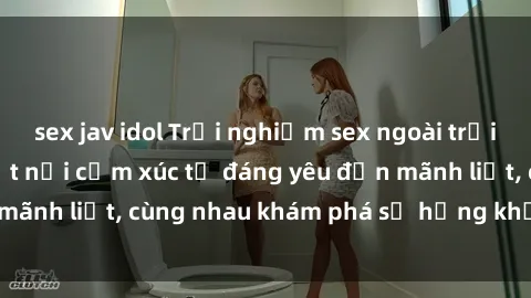 sex jav idol Trải nghiệm sex ngoài trời: Khi thiên nhiên kết nối cảm xúc từ đáng yêu đến mãnh liệt, cùng nhau khám phá sự hứng khởi và thú vị.