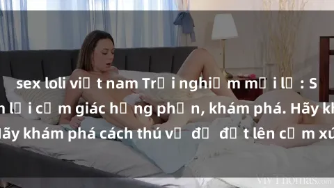sex loli việt nam Trải nghiệm mới lạ: Sex trong xe hơi đem lại cảm giác hưng phấn, khám phá. Hãy khám phá cách thú vị để đốt lên cảm xúc trong cuộc tình!