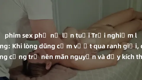 phim sex phụ nữ lớn tuổi Trải nghiệm làm tình ngoài đường: Khi lòng dũng cảm vượt qua ranh giới, cuộc hẹn nơi công cộng trở nên mãn nguyện và đầy kích thích. Hành vi nguy hiểm, nhưng cũng tạo nên cảm