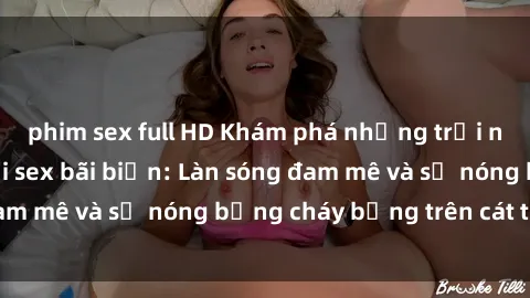 phim sex full HD Khám phá những trải nghiệm độc đáo tại sex bãi biển: Làn sóng đam mê và sự nóng bỏng cháy bỏng trên cát trắng