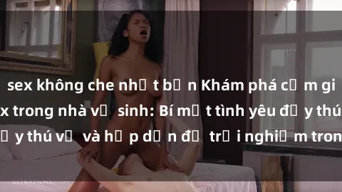 sex không che nhật bản Khám phá cảm giác mới mẻ với sex trong nhà vệ sinh: Bí mật tình yêu đầy thú vị và hấp dẫn để trải nghiệm trong đêm hôm nay!