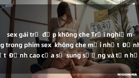 sex gái trẻ đẹp không che Trải nghiệm cực kỳ nóng bỏng trong phim sex  không che mới nhất  Đỉnh cao của sự sung sướng và tận hưởng chân thật