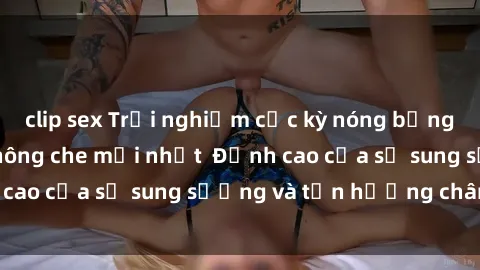 clip sex Trải nghiệm cực kỳ nóng bỏng trong phim sex  không che mới nhất  Đỉnh cao của sự sung sướng và tận hưởng chân thật