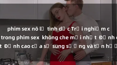 phim sex nô lệ tình dục Trải nghiệm cực kỳ nóng bỏng trong phim sex  không che mới nhất  Đỉnh cao của sự sung sướng và tận hưởng chân thật
