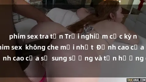 phim sex tra tấn Trải nghiệm cực kỳ nóng bỏng trong phim sex  không che mới nhất  Đỉnh cao của sự sung sướng và tận hưởng chân thật