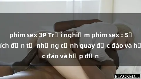 phim sex 3P Trải nghiệm phim sex : Sự kích thích đến từ những cảnh quay độc đáo và hấp dẫn
