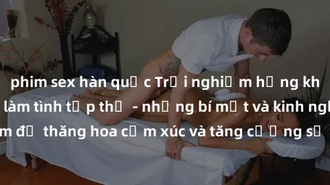 phim sex hàn quốc Trải nghiệm hứng khởi cùng với việc làm tình tập thể - những bí mật và kinh nghiệm để thăng hoa cảm xúc và tăng cường sự gắn kết trong mối quan hệ