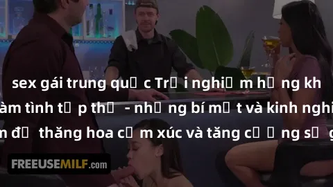 sex gái trung quốc Trải nghiệm hứng khởi cùng với việc làm tình tập thể - những bí mật và kinh nghiệm để thăng hoa cảm xúc và tăng cường sự gắn kết trong mối quan hệ