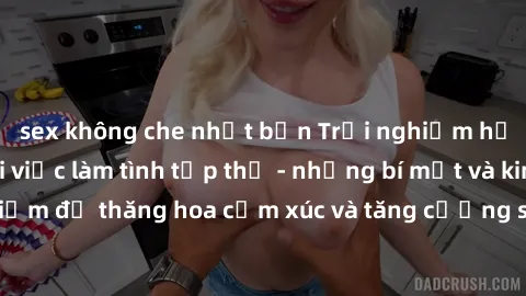sex không che nhật bản Trải nghiệm hứng khởi cùng với việc làm tình tập thể - những bí mật và kinh nghiệm để thăng hoa cảm xúc và tăng cường sự gắn kết trong mối quan hệ