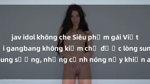 jav idol không che Siêu phẩm gái Việt tham gia trong buổi gangbang không kiềm chế được lòng sung sướng, những cảnh nóng nảy khiến ai cũng phải mãn nhãn
