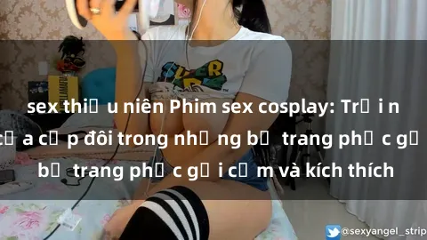 sex thiếu niên Phim sex cosplay: Trải nghiệm tuyệt vời của cặp đôi trong những bộ trang phục gợi cảm và kích thích
