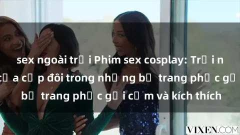 sex ngoài trời Phim sex cosplay: Trải nghiệm tuyệt vời của cặp đôi trong những bộ trang phục gợi cảm và kích thích