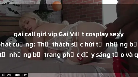 gái call girl vip Gái Việt cosplay sexy khiến fan hâm mộ phát cuồng: Thử thách sức hút từ những bộ trang phục đầy sáng tạo và quyến rũ!