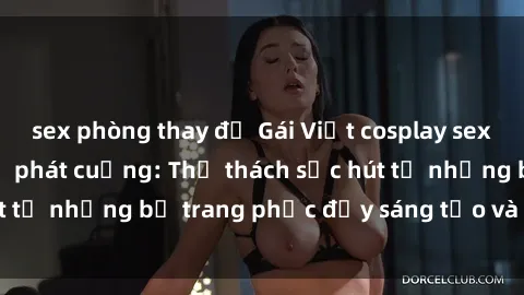 sex phòng thay đồ Gái Việt cosplay sexy khiến fan hâm mộ phát cuồng: Thử thách sức hút từ những bộ trang phục đầy sáng tạo và quyến rũ!
