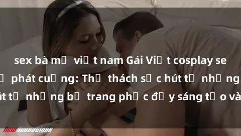 sex bà mẹ việt nam Gái Việt cosplay sexy khiến fan hâm mộ phát cuồng: Thử thách sức hút từ những bộ trang phục đầy sáng tạo và quyến rũ!
