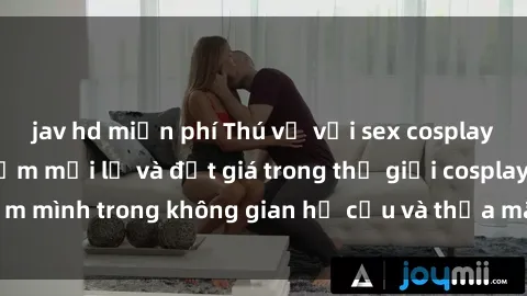 jav hd miễn phí Thú vị với sex cosplay anime: Trải nghiệm mới lạ và đắt giá trong thế giới cosplay! Đắm mình trong không gian hư cấu và thỏa mãn niềm đam mê của bạn!