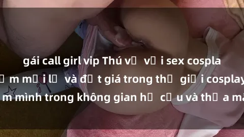 gái call girl vip Thú vị với sex cosplay anime: Trải nghiệm mới lạ và đắt giá trong thế giới cosplay! Đắm mình trong không gian hư cấu và thỏa mãn niềm đam mê của bạn!