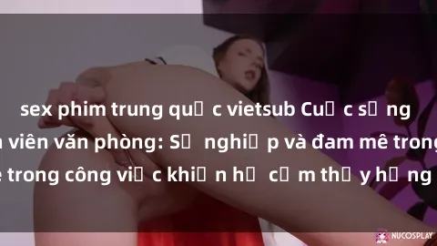 sex phim trung quốc vietsub Cuộc sống tình dục của nhân viên văn phòng: Sự nghiệp và đam mê trong công việc khiến họ cảm thấy hứng thú với tình dục?