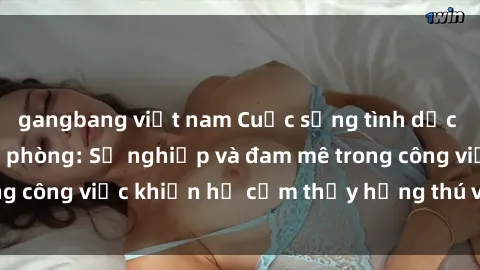 gangbang việt nam Cuộc sống tình dục của nhân viên văn phòng: Sự nghiệp và đam mê trong công việc khiến họ cảm thấy hứng thú với tình dục?
