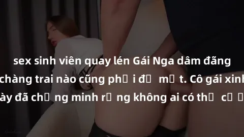 sex sinh viên quay lén Gái Nga dâm đãng khiến tim bất cứ chàng trai nào cũng phải đỏ mặt. Cô gái xinh đẹp này đã chứng minh rằng không ai có thể cưỡng lại khi cô làm tình đắm say.