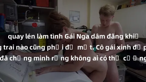 quay lén làm tình Gái Nga dâm đãng khiến tim bất cứ chàng trai nào cũng phải đỏ mặt. Cô gái xinh đẹp này đã chứng minh rằng không ai có thể cưỡng lại khi cô làm tình đắm say.
