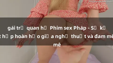 gái trẻ quan hệ Phim sex Pháp - Sự kết hợp hoàn hảo giữa nghệ thuật và đam mê