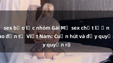sex bạo lực nhóm Gái Mỹ sex chất lượng cao đến từ Việt Nam: Cuốn hút và đầy quyến rũ