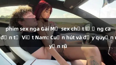 phim sex nga Gái Mỹ sex chất lượng cao đến từ Việt Nam: Cuốn hút và đầy quyến rũ