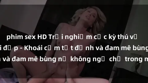phim sex HD Trải nghiệm cực kỳ thú vị khi làm tình với gái đẹp - Khoái cảm tột đỉnh và đam mê bùng nổ không ngờ chỉ trong một đêm!