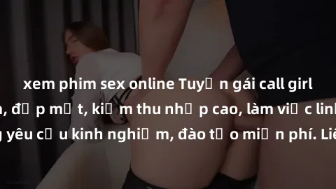 xem phim sex online Tuyển gái call girl Việt Nam gợi cảm, đẹp mắt, kiếm thu nhập cao, làm việc linh hoạt, không yêu cầu kinh nghiệm, đào tạo miễn phí. Liên hệ ngay để biết thêm chi tiết!