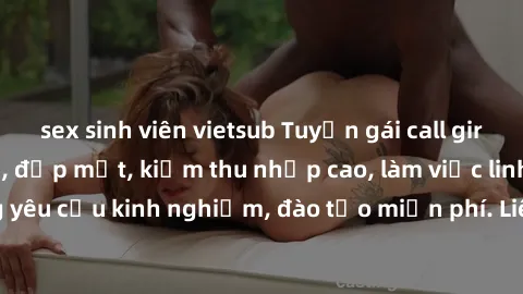 sex sinh viên vietsub Tuyển gái call girl Việt Nam gợi cảm, đẹp mắt, kiếm thu nhập cao, làm việc linh hoạt, không yêu cầu kinh nghiệm, đào tạo miễn phí. Liên hệ ngay để biết thêm chi tiết!