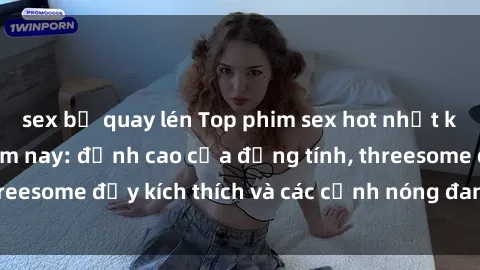 sex bị quay lén Top phim sex hot nhất không thể bỏ lỡ năm nay: đỉnh cao của đồng tính, threesome đầy kích thích và các cảnh nóng đang gây sốt!